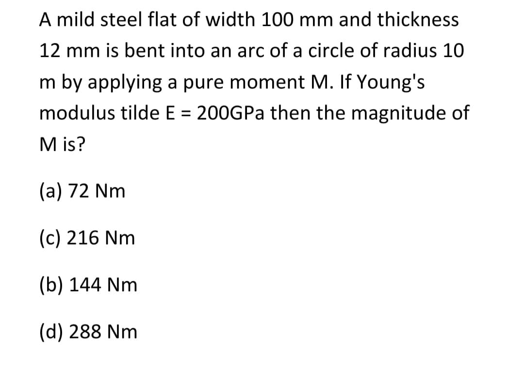 A mild steel flat of width 100 mm and thickness
12 mm is bent into an arc of a circle of radius 10
m by applying a pure moment M. If Young's
modulus tilde E = 200GPa then the magnitude of
M is?
(a) 72 Nm
(c) 216 Nm
(b) 144 Nm
(d) 288 Nm