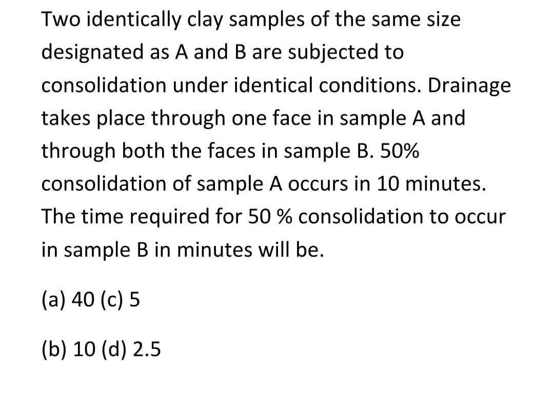 Two identically clay samples of the same size
designated as A and B are subjected to
consolidation under identical conditions. Drainage
takes place through one face in sample A and
through both the faces in sample B. 50%
consolidation of sample A occurs in 10 minutes.
The time required for 50 % consolidation to occur
in sample B in minutes will be.
(a) 40 (c) 5
(b) 10 (d) 2.5