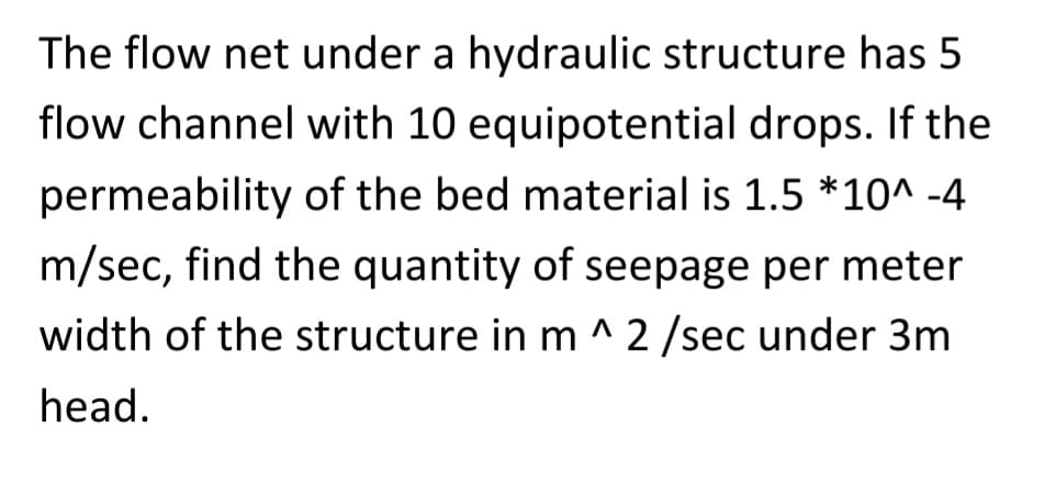 The flow net under a hydraulic structure has 5
flow channel with 10 equipotential drops. If the
permeability of the bed material is 1.5 *10^-4
m/sec, find the quantity of seepage per meter
width of the structure in m ^ 2 /sec under 3m
head.