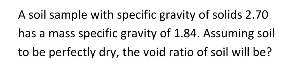 A soil sample with specific gravity of solids 2.70
has a mass specific gravity of 1.84. Assuming soil
to be perfectly dry, the void ratio of soil will be?