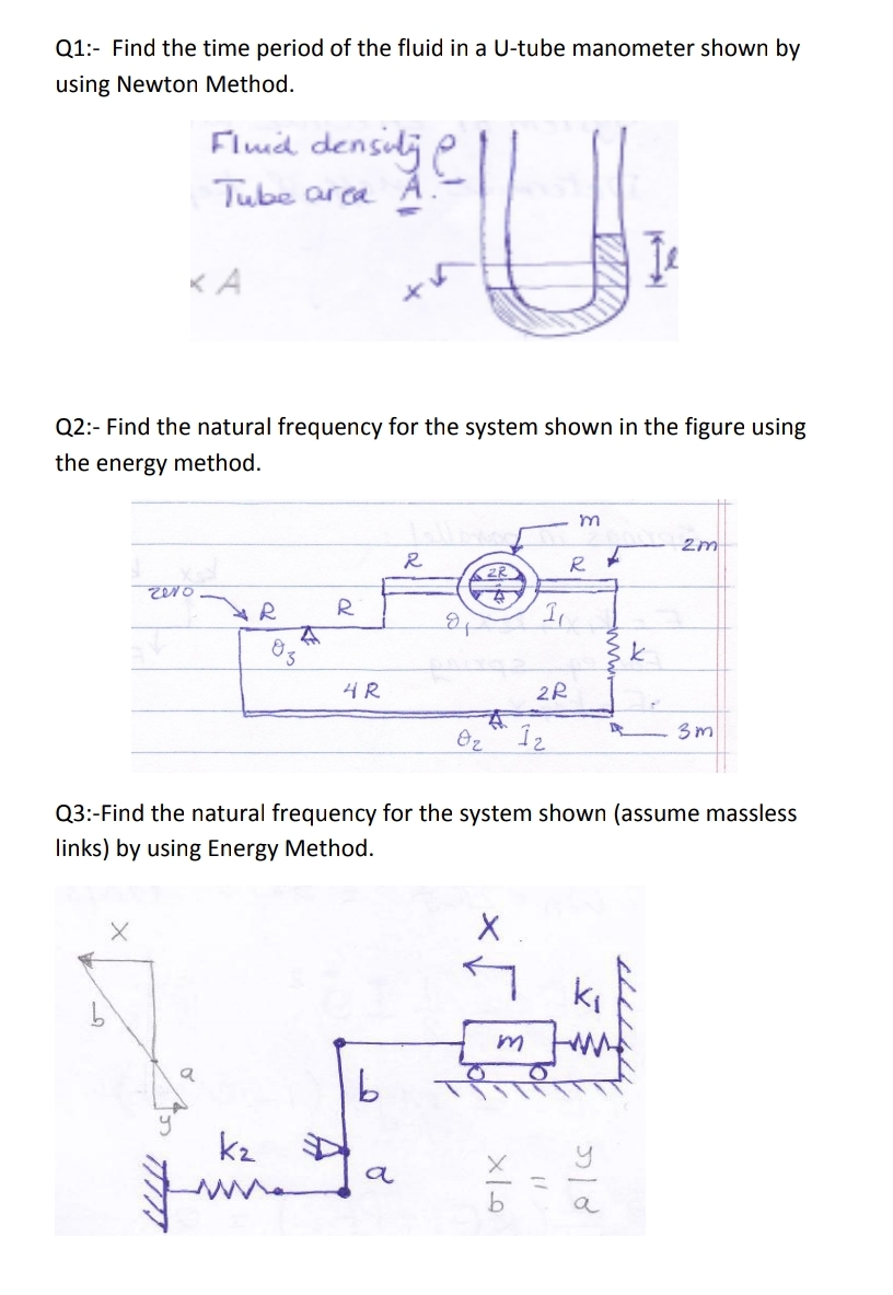 Q1:- Find the time period of the fluid in a U-tube manometer shown by
using Newton Method.
Fluid densilj e
Tube arca A.
KA
Q2:- Find the natural frequency for the system shown in the figure using
the energy method.
2m
R
R
4R
3m
Q3:-Find the natural frequency for the system shown (assume massless
links) by using Energy Method.
ki
k2
a
a
w
