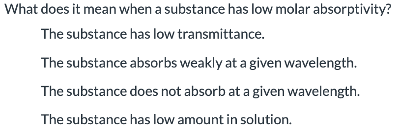 What does it mean when a substance has low molar absorptivity?
The substance has low transmittance.
The substance absorbs weakly at a given wavelength.
The substance does not absorb at a given wavelength.
The substance has low amount in solution.
