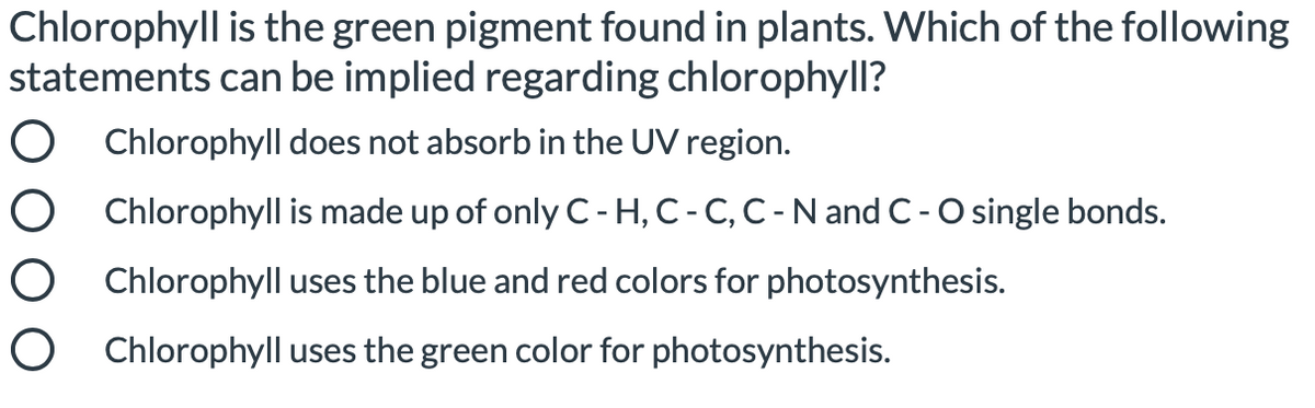 Chlorophyll is the green pigment found in plants. Which of the following
statements can be implied regarding chlorophyll?
O Chlorophyll does not absorb in the UV region.
O Chlorophyll is made up of only C- H, C- C, C- N and C-O single bonds.
O Chlorophyll uses the blue and red colors for photosynthesis.
O Chlorophyll uses the green color for photosynthesis.
