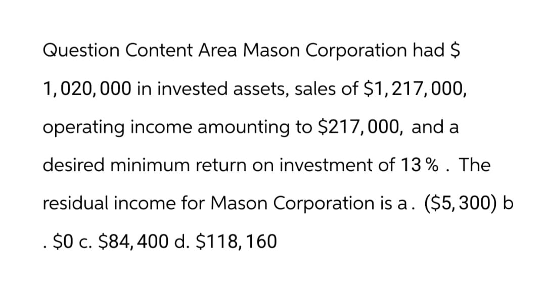 Question Content Area Mason Corporation had $
1,020,000 in invested assets, sales of $1,217,000,
operating income amounting to $217,000, and a
desired minimum return on investment of 13 % . The
residual income for Mason Corporation is a. ($5,300) b
$0 c. $84, 400 d. $118, 160