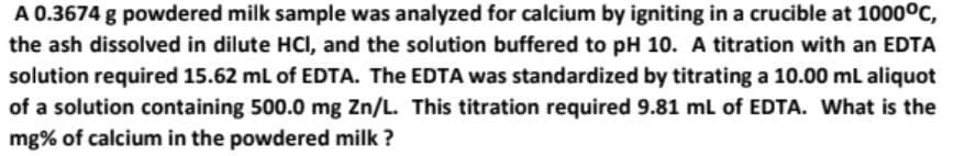 A 0.3674 g powdered milk sample was analyzed for calcium by igniting in a crucible at 1000°C,
the ash dissolved in dilute HCI, and the solution buffered to pH 10. A titration with an EDTA
solution required 15.62 mL of EDTA. The EDTA was standardized by titrating a 10.00 mL aliquot
of a solution containing 500.0 mg Zn/L. This titration required 9.81 mL of EDTA. What is the
mg% of calcium in the powdered milk?