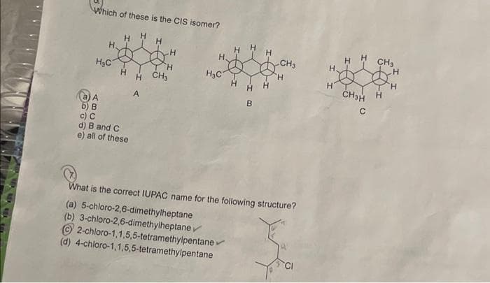 Which of these is the CIS isomer?
H₂C
A
H.
b) B
c) C
H
H
d) B and C
e) all of these
H
H CH₂
A
H₂C
2-chloro-1,1,5,5-tetramethylpentane
(d) 4-chloro-1,1,5,5-tetramethylpentane
B
V
CH3
What is the correct IUPAC name for the following structure?
(a) 5-chloro-2,6-dimethylheptane
(b) 3-chloro-2,6-dimethylheptane ✓
H
H.
H
CH₂H
CH₂
H