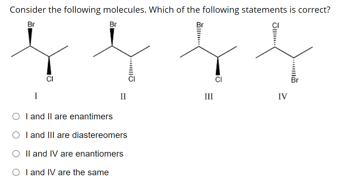 Consider the following molecules. Which of the following statements is correct?
Br
I
CI
Br
I and II are enantimers
I and III are diastereomers
II and IV are enantiomers
I and IV are the same
III
CI
……...ΠΩ
IV