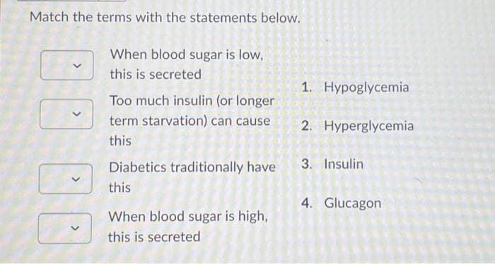 Match the terms with the statements below.
D
When blood sugar is low,
this is secreted
Too much insulin (or longer
term starvation) can cause
this
Diabetics traditionally have
this
When blood sugar is high,
this is secreted
1. Hypoglycemia
2. Hyperglycemia
3. Insulin
4. Glucagon