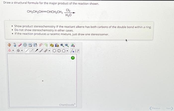 Draw a structural formula for the major product of the reaction shown.
CH₂CH₂CH=CHCH₂CH3Cl₂
H₂O
Show product stereochemistry IF the reactant alkene has both carbons of the double bond within a ring.
• Do not show stereochemistry in other cases.
• If the reaction produces a racemic mixture, just draw one stereoisomer.
√ [F*
ChemDoodle
Next