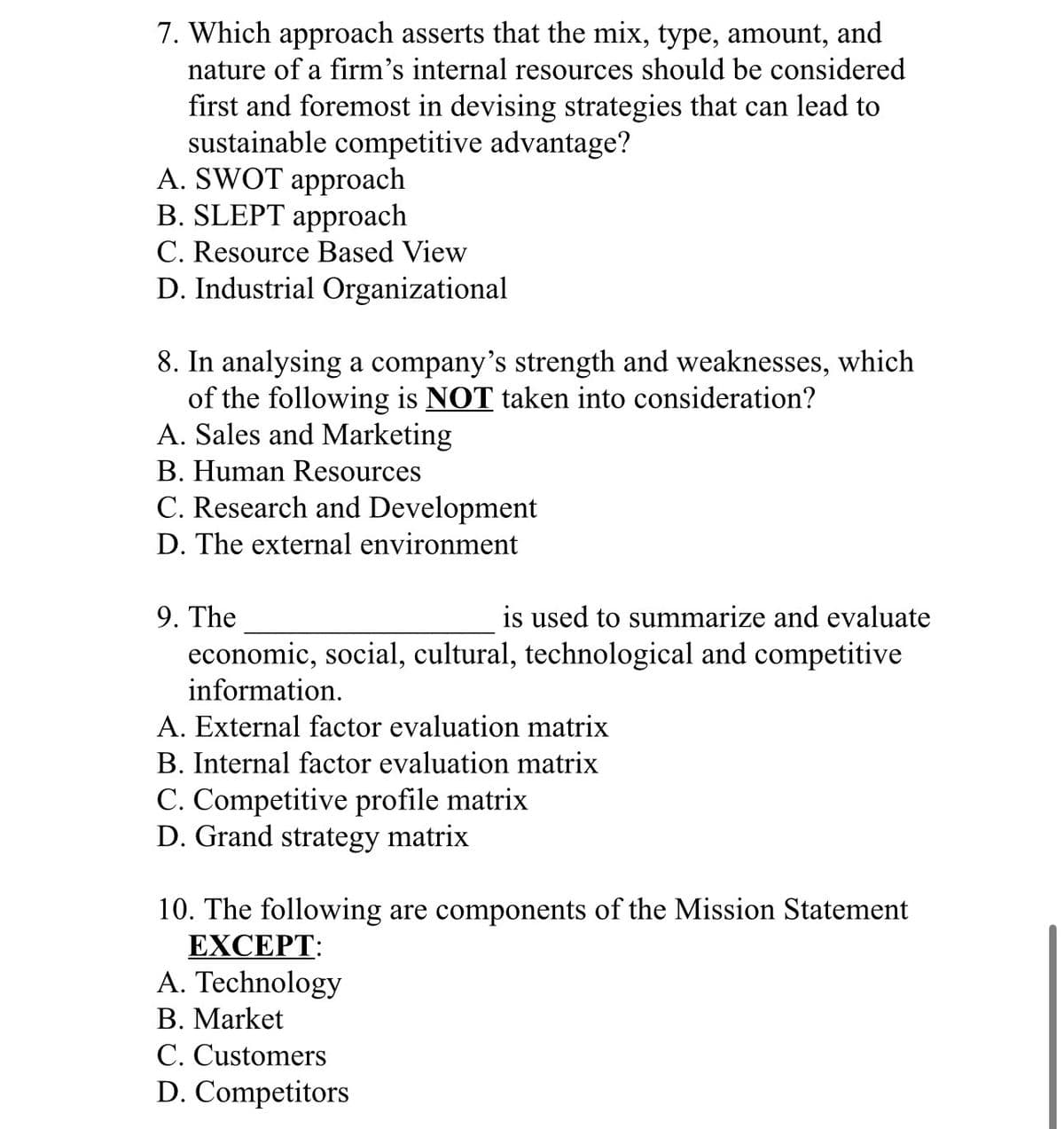 7. Which approach asserts that the mix, type, amount, and
nature of a firm's internal resources should be considered
first and foremost in devising strategies that can lead to
sustainable competitive advantage?
A. SWOT approach
B. SLEPT approach
C. Resource Based View
D. Industrial Organizational
8. In analysing a company's strength and weaknesses, which
of the following is NOT taken into consideration?
A. Sales and Marketing
B. Human Resources
C. Research and Development
D. The external environment
9. The
is used to summarize and evaluate
economic, social, cultural, technological and competitive
information.
A. External factor evaluation matrix
B. Internal factor evaluation matrix
C. Competitive profile matrix
D. Grand strategy matrix
10. The following are components of the Mission Statement
EXCEPT:
A. Technology
B. Market
C. Customers
D. Competitors