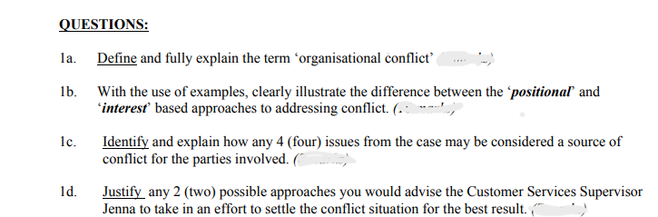 QUESTIONS:
la.
1b.
1c.
1d.
Define and fully explain the term 'organisational conflict'
With the use of examples, clearly illustrate the difference between the positional and
'interest' based approaches to addressing conflict. (.,
Identify and explain how any 4 (four) issues from the case may be considered a source of
conflict for the parties involved. (
Justify any 2 (two) possible approaches you would advise the Customer Services Supervisor
Jenna to take in an effort to settle the conflict situation for the best result.