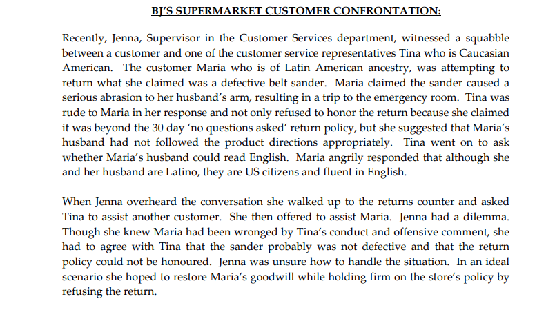BJ'S SUPERMARKET CUSTOMER CONFRONTATION:
Recently, Jenna, Supervisor in the Customer Services department, witnessed a squabble
between a customer and one of the customer service representatives Tina who is Caucasian
American. The customer Maria who is of Latin American ancestry, was attempting to
return what she claimed was a defective belt sander. Maria claimed the sander caused a
serious abrasion to her husband's arm, resulting in a trip to the emergency room. Tina was
rude to Maria in her response and not only refused to honor the return because she claimed
it was beyond the 30 day 'no questions asked' return policy, but she suggested that Maria's
husband had not followed the product directions appropriately. Tina went on to ask
whether Maria's husband could read English. Maria angrily responded that although she
and her husband are Latino, they are US citizens and fluent in English.
When Jenna overheard the conversation she walked up to the returns counter and asked
Tina to assist another customer. She then offered to assist Maria. Jenna had a dilemma.
Though she knew Maria had been wronged by Tina's conduct and offensive comment, she
had to agree with Tina that the sander probably was not defective and that the return
policy could not be honoured. Jenna was unsure how to handle the situation. In an ideal
scenario she hoped to restore Maria's goodwill while holding firm on the store's policy by
refusing the return.