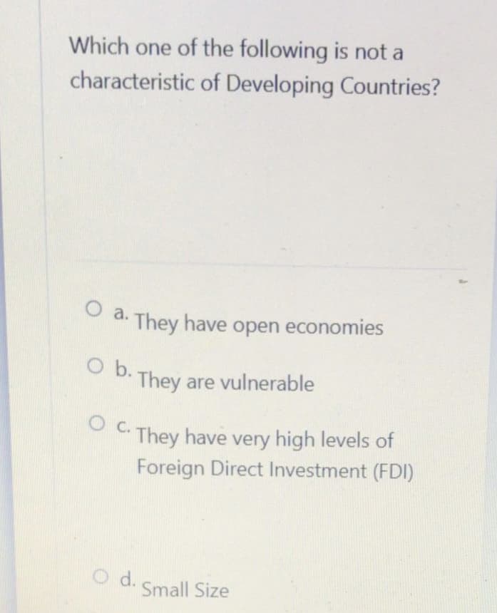 Which one of the following is not a
characteristic of Developing Countries?
O a. They have open economies
O b. They are vulnerable
OC. They have very high levels of
Foreign Direct Investment (FDI)
d.
Small Size
