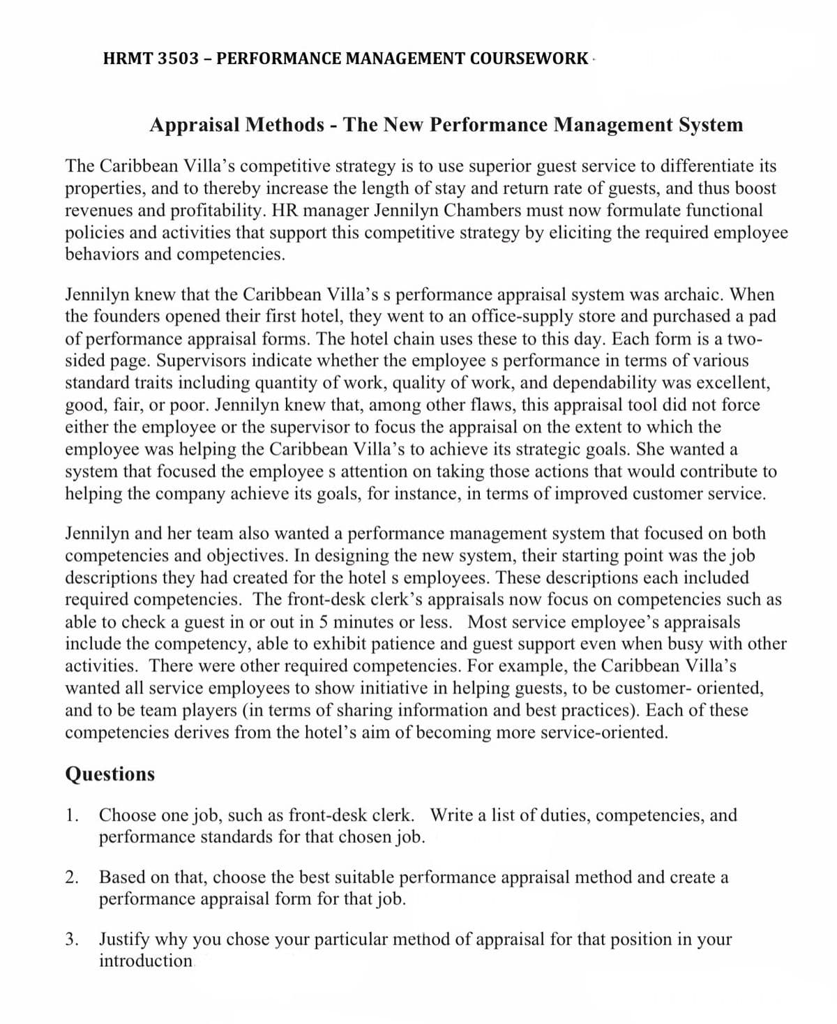Appraisal Methods - The New Performance Management System
The Caribbean Villa's competitive strategy is to use superior guest service to differentiate its
properties, and to thereby increase the length of stay and return rate of guests, and thus boost
revenues and profitability. HR manager Jennilyn Chambers must now formulate functional
policies and activities that support this competitive strategy by eliciting the required employee
behaviors and competencies.
HRMT 3503 - PERFORMANCE MANAGEMENT COURSEWORK.
Jennilyn knew that the Caribbean Villa's s performance appraisal system was archaic. When
the founders opened their first hotel, they went to an office-supply store and purchased a pad
of performance appraisal forms. The hotel chain uses these to this day. Each form is a two-
sided page. Supervisors indicate whether the employee s performance in terms of various
standard traits including quantity of work, quality of work, and dependability was excellent,
good, fair, or poor. Jennilyn knew that, among other flaws, this appraisal tool did not force
either the employee or the supervisor to focus the appraisal on the extent to which the
employee was helping the Caribbean Villa's to achieve its strategic goals. She wanted a
system that focused the employees attention on taking those actions that would contribute to
helping the company achieve its goals, for instance, in terms of improved customer service.
Jennilyn and her team also wanted a performance management system that focused on both
competencies and objectives. In designing the new system, their starting point was the job
descriptions they had created for the hotel s employees. These descriptions each included
required competencies. The front-desk clerk's appraisals now focus on competencies such as
able to check a guest in or out in 5 minutes or less. Most service employee's appraisals
include the competency, able to exhibit patience and guest support even when busy with other
activities. There were other required competencies. For example, the Caribbean Villa's
wanted all service employees to show initiative in helping guests, to be customer-oriented,
and to be team players (in terms of sharing information and best practices). Each of these
competencies derives from the hotel's aim of becoming more service-oriented.
Questions
Choose one job, such as front-desk clerk. Write a list of duties, competencies, and
performance standards for that chosen job.
1.
2.
Based on that, choose the best suitable performance appraisal method and create a
performance appraisal form for that job.
3. Justify why you chose your particular method of appraisal for that position in your
introduction.