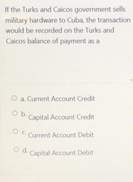 If the Turks and Caicos government sells
military hardware to Cuba, the transaction
would be recorded on the Turks and
Caicos balance of payment as a
O a. Current Account Credit
O b.
Capital Account Credit
O C. Current Account Debit
O d.
Capital Account Debit