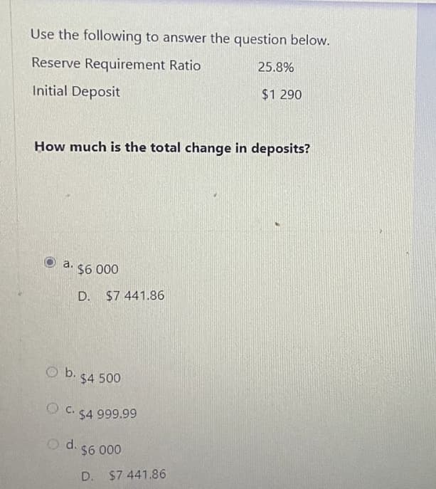 Use the following to answer the question below.
Reserve Requirement Ratio
25.8%
Initial Deposit
$1 290
How much is the total change in deposits?
a.
$6 000
D.
$7 441.86
O b.
$4 500
O C. 54 999.99
O d.
$6 000
D. $7 441.86
