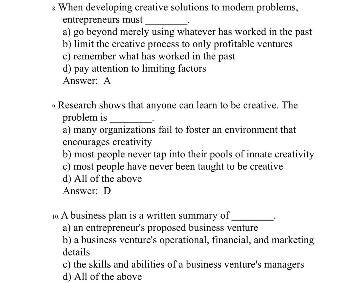 8. When developing creative solutions to modern problems,
entrepreneurs must
a) go beyond merely using whatever has worked in the past
b) limit the creative process to only profitable ventures
c) remember what has worked in the past
d) pay attention to limiting factors
Answer: A
9. Research shows that anyone can learn to be creative. The
problem is
a) many organizations fail to foster an environment that
encourages creativity
b) most people never tap into their pools of innate creativity
c) most people have never been taught to be creative
d) All of the above
Answer: D
10. A business plan is a written summary of
a) an entrepreneur's proposed business venture
b) a business venture's operational, financial, and marketing
details
c) the skills and abilities of a business venture's managers
d) All of the above
