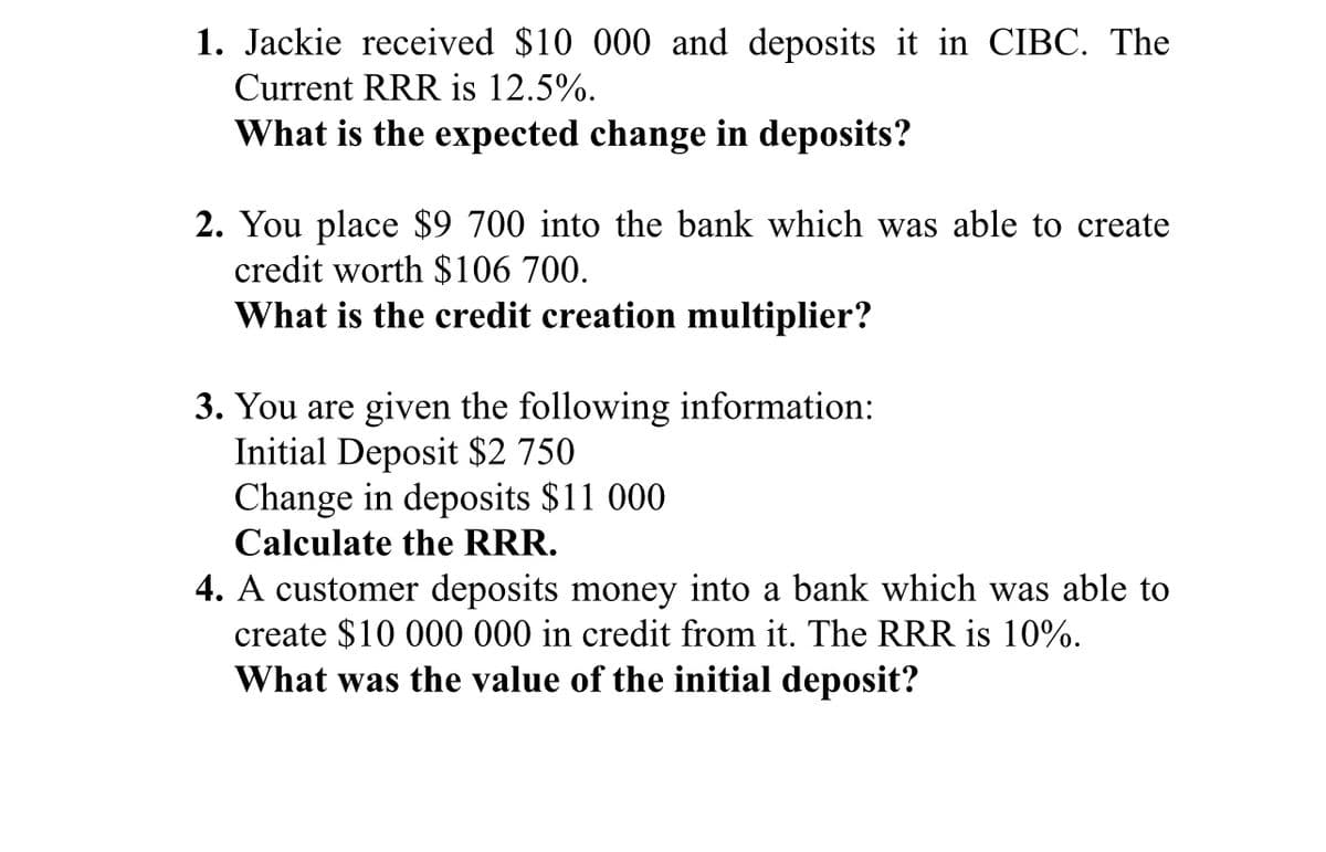 1. Jackie received $10 000 and deposits it in CIBC. The
Current RRR is 12.5%.
What is the expected change in deposits?
2. You place $9 700 into the bank which was able to create
credit worth $106 700.
What is the credit creation multiplier?
3. You are given the following information:
Initial Deposit $2 750
Change in deposits $11 000
Calculate the RRR.
4. A customer deposits money into a bank which was able to
create $10 000 000 in credit from it. The RRR is 10%.
What was the value of the initial deposit?
