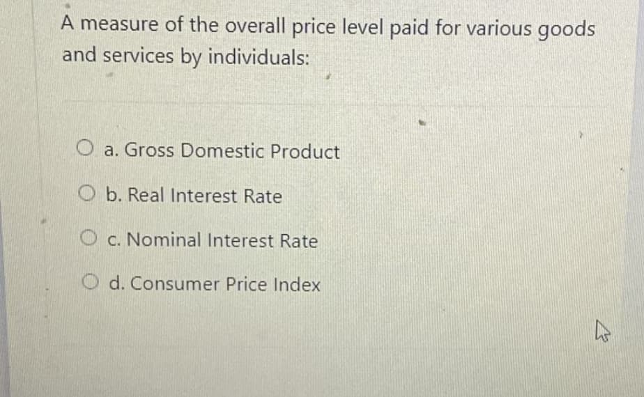 A measure of the overall price level paid for various goods
and services by individuals:
O a. Gross Domestic Product
O b. Real Interest Rate
O c. Nominal Interest Rate
O d. Consumer Price Index
