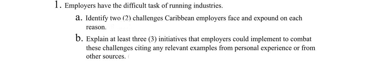 1. Employers have the difficult task of running industries.
a. Identify two (2) challenges Caribbean employers face and expound on each
reason.
b. Explain at least three (3) initiatives that employers could implement to combat
these challenges citing any relevant examples from personal experience or from
other sources. (