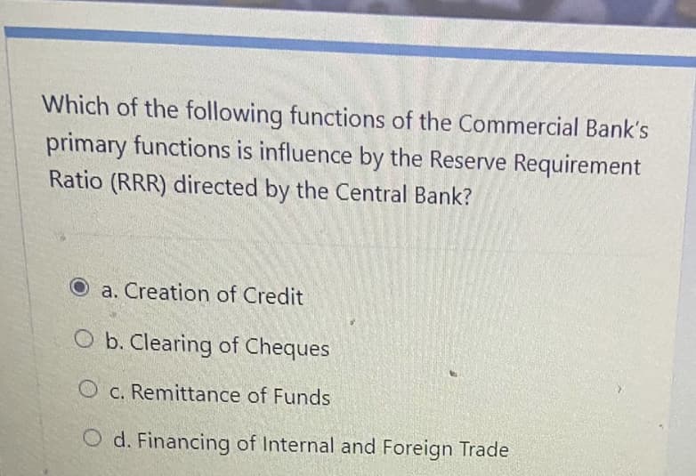 Which of the following functions of the Commercial Bank's
primary functions is influence by the Reserve Requirement
Ratio (RRR) directed by the Central Bank?
a. Creation of Credit
O b. Clearing of Cheques
O c. Remittance of Funds
O d. Financing of Internal and Foreign Trade
