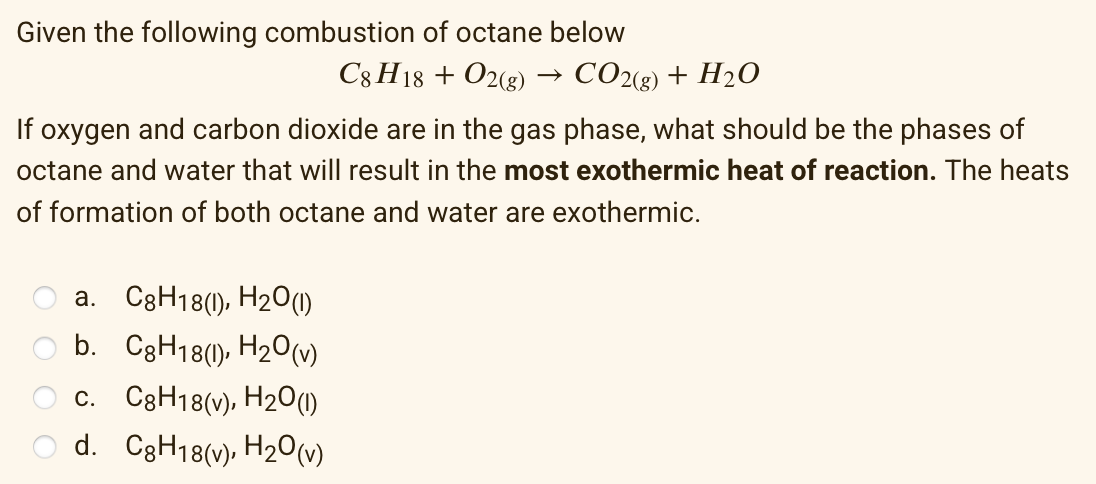 Given the following combustion of octane below
C8 H18 + O2(g)
CO2(3) + H2O
If oxygen and carbon dioxide are in the gas phase, what should be the phases of
octane and water that will result in the most exothermic heat of reaction. The heats
of formation of both octane and water are exothermic.
a. C3H18(1), H2O(1)
O b. C3H18(), H20(v)
c. C3H18(v), H2O(1)
d. C3H18(v), H2O(v)
O O
