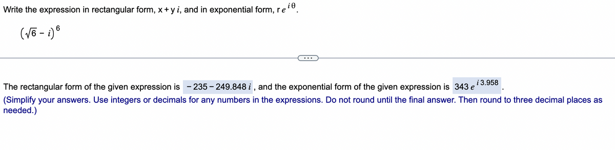 Write the expression in rectangular form, x+ y i, and in exponential form, re
6.
(Võ - i) ®
...
i 3.958
The rectangular form of the given expression is
- 235 - 249.848 i , and the exponential form of the given expression is 343 e
(Simplify your answers. Use integers or decimals for any numbers in the expressions. Do not round until the final answer. Then round to three decimal places as
needed.)
