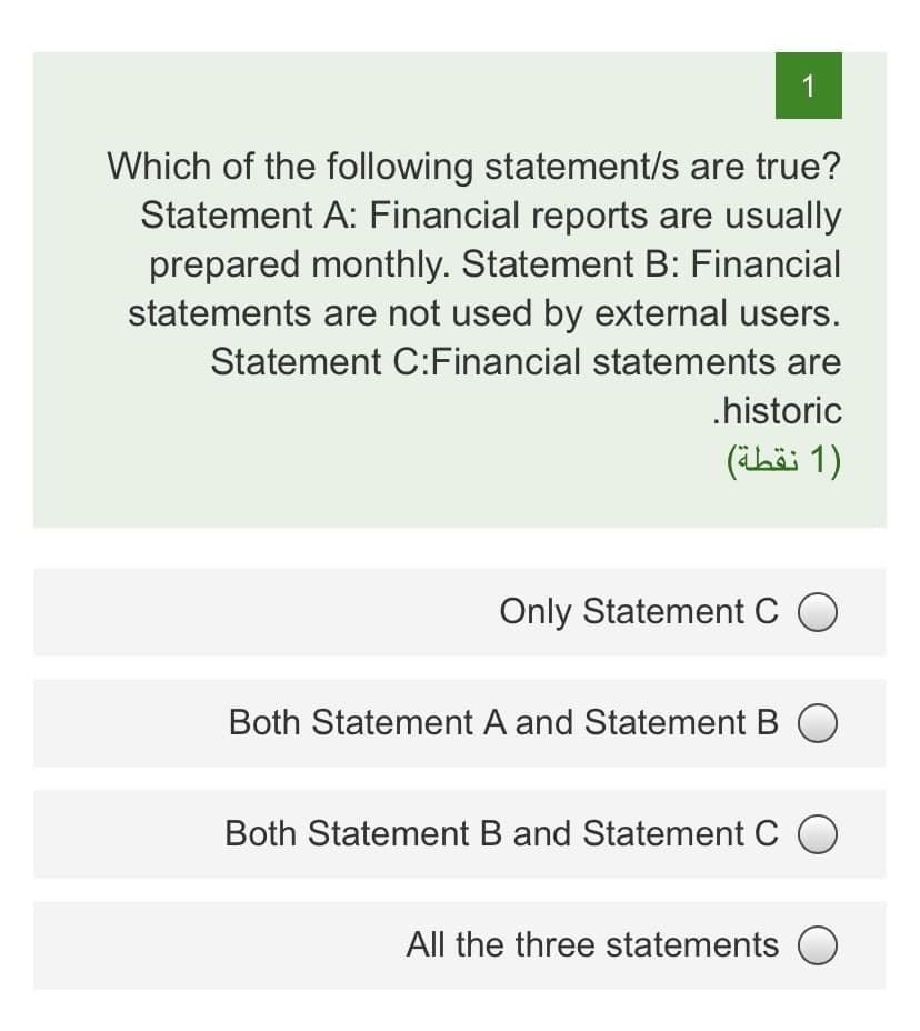 1
Which of the following statement/s are true?
Statement A: Financial reports are usually
prepared monthly. Statement B: Financial
statements are not used by external users.
Statement C:Financial statements are
.historic
)1 نقطة(
Only Statement C O
Both Statement A and Statement B
Both Statement B and Statement C O
All the three statements O

