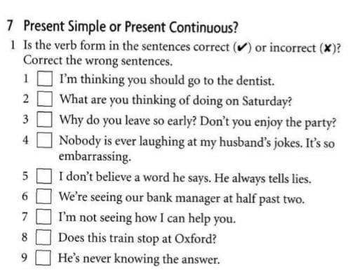 7 Present Simple or Present Continuous?
1 Is the verb form in the sentences correct () or incorrect (X)?
Correct the wrong sentences.
1
I'm thinking you should go to the dentist.
2 O What are you thinking of doing on Saturday?
3
Why do you leave so early? Don't you enjoy the party?
Nobody is ever laughing at my husband's jokes. It's so
embarrassing.
5 O I don't believe a word he says. He always tells lies.
4
6.
We're seeing our bank manager at half past two.
7 O I'm not seeing how I can help you.
8
Does this train stop at Oxford?
He's never knowing the answer.
