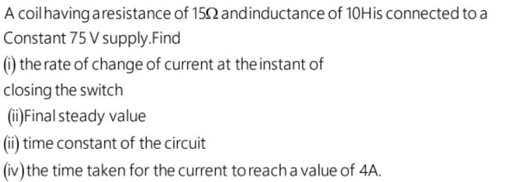 A coilhaving aresistance of 152 andinductance of 10His connected to a
Constant 75 V supply.Find
(i) the rate of change of current at the instant of
closing the switch
(ii)Final steady value
(ii) time constant of the circuit
(iv) the time taken for the current to reach a value of 4A.
