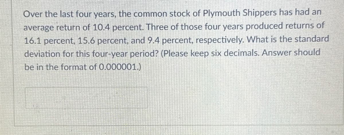 Over the last four years, the common stock of Plymouth Shippers has had an
average return of 10.4 percent. Three of those four years produced returns of
16.1 percent, 15.6 percent, and 9.4 percent, respectively. What is the standard
deviation for this four-year period? (Please keep six decimals. Answer should
be in the format of 0.000001.)