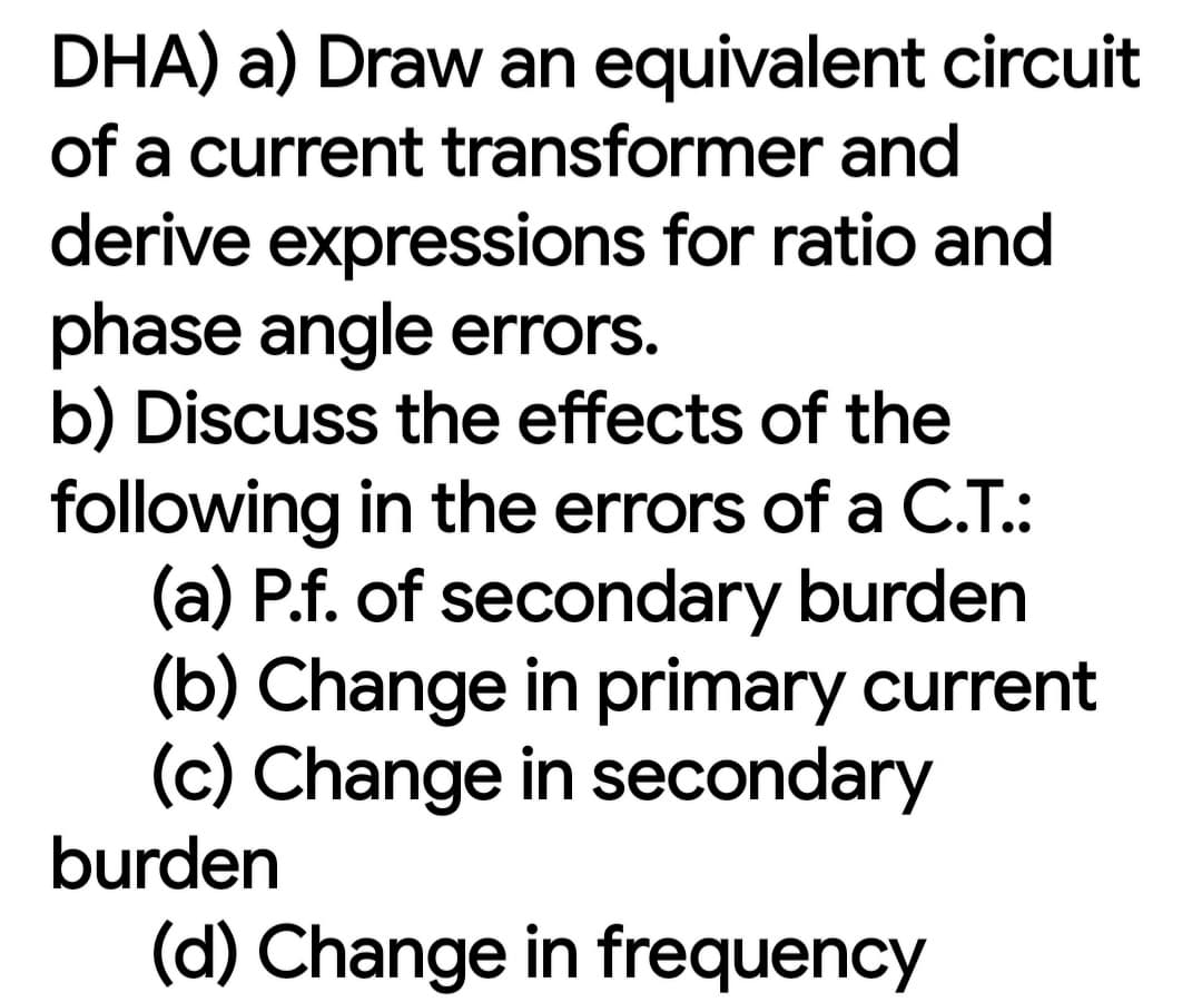 DHA) a) Draw an equivalent circuit
of a current transformer and
derive expressions for ratio and
phase angle errors.
b) Discuss the effects of the
following in the errors of a C.T.:
(a) P.f. of secondary burden
(b) Change in primary current
(c) Change in secondary
burden
(d) Change in frequency
