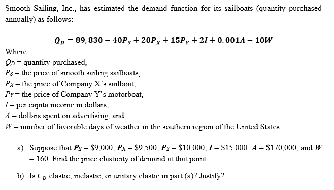 Smooth Sailing, Inc., has estimated the demand function for its sailboats (quantity purchased
annually) as follows:
QD = 89, 830 – 40P5 + 20Px + 15P, + 21 + 0.001A + 10W
%3D
Where,
QD = quantity purchased,
Ps= the price of smooth sailing sailboats,
Px= the price of Company X's sailboat,
Py= the price of Company Y's motorboat,
I= per capita income in dollars,
A = dollars spent on advertising, and
W = number of favorable days of weather in the southern region of the United States.
a) Suppose that Ps = $9,000, Px= $9,500, Py = $10,000, I = $15,000, A = S170,000, and W
= 160. Find the price elasticity of demand at that point.
b) Is E, elastic, inelastic, or unitary elastic in part (a)? Justify?
