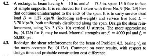 4.2. A rectangular beam having b = 10 in. and d = 17.5 in. spans 15 ft face to face
of simple supports. It is reinforced for flexure with three No. 9 (No. 29) bars
that continue uninterrupted to the ends of the span. It is to carry service dead
load D = 1.27 kips/ft (including self-weight) and service live load L
3.70 kips/ft, both uniformly distributed along the span. Design the shear rein-
forcement, using No. 3 (No. 10) vertical U stirrups. The more approximate
Eq. (4.12b) for V, may be used. Material strengths are f 4000 psi and f, =
60,000 psi.
4.3. Redesign the shear reinforcement for the beam of Problem 4.2, basing V, on
the more accurate Eq. (4.12a). Comment on your results, with respect to
design time and probable construction cost difference.
