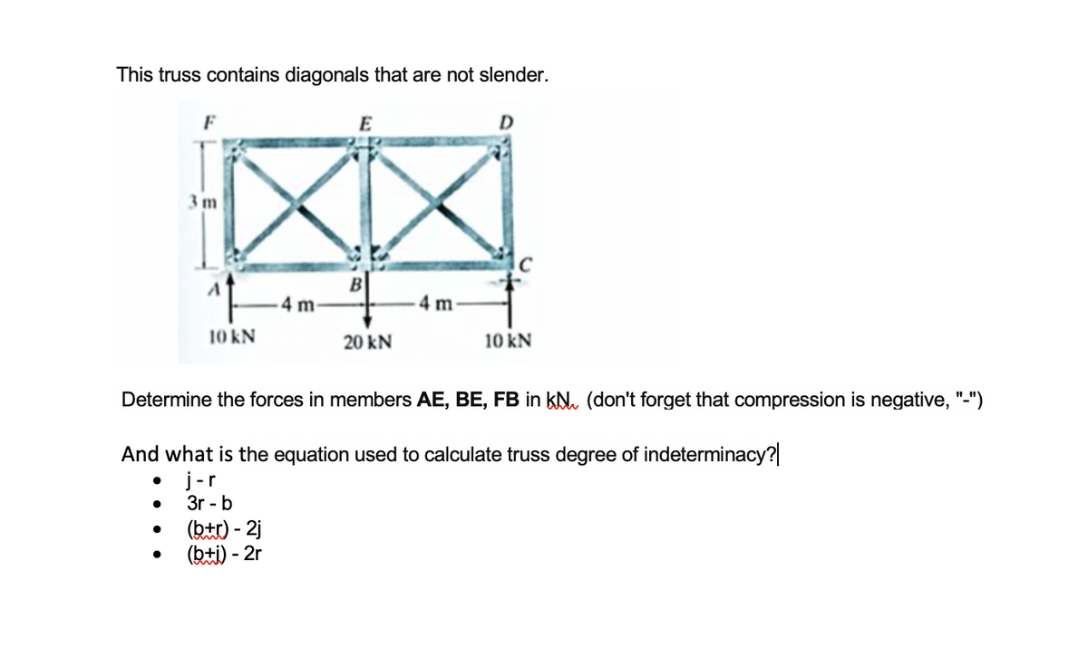 This truss contains diagonals that are not slender.
F
E
D
3m
4 m-
4 m
10 kN
20 kN
10 kN
Determine the forces in members AE, BE, FB in kN. (don't forget that compression is negative, "-")
And what is the equation used to calculate truss degree of indeterminacy?
j-r
3r - b
(ktt) - 2j
(bti) - 2r
