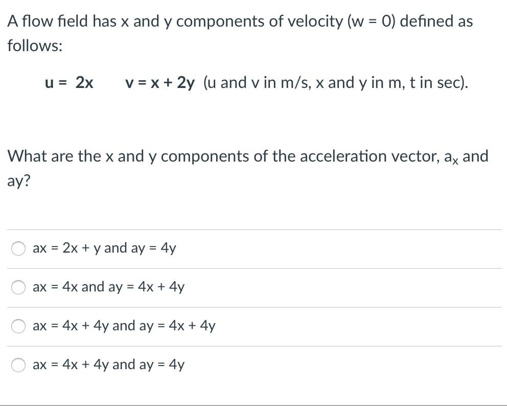 A flow field has x and y components of velocity (w = 0) defined as
follows:
u = 2x
v = x + 2y (u and v in m/s, x and y in m, t in sec).
What are the x and y components of the acceleration vector, ax and
ay?
ax = 2x + y and ay = 4y
ax = 4x and ay = 4x + 4y
ax =
4x + 4y and ay = 4x + 4y
ax = 4x + 4y and ay = 4y
%3D
