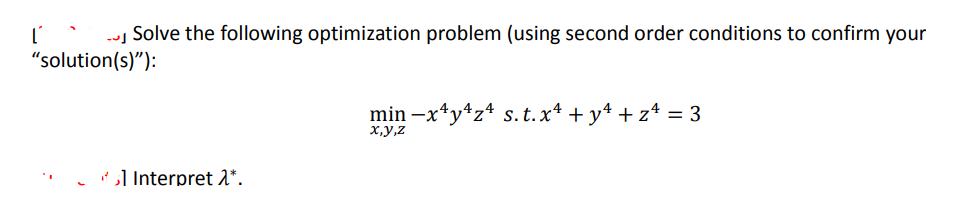 ľ
Solve the following optimization problem (using second order conditions to confirm your
"solution(s)"):
1 Interpret λ*.
min-x^y¹z4 s. t. x² + y² + z = 3
x,y,z