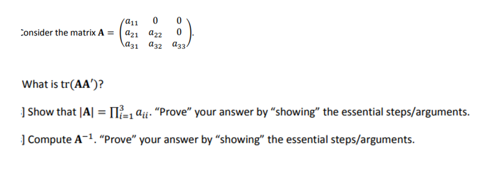 Consider the matrix A =
/a11
0
0
a21 a22 0
a31 a32 a33
What is tr(AA')?
] Show that |A| = [1 aii. "Prove" your answer by "showing" the essential steps/arguments.
=1
] Compute A-¹. "Prove" your answer by "showing" the essential steps/arguments.