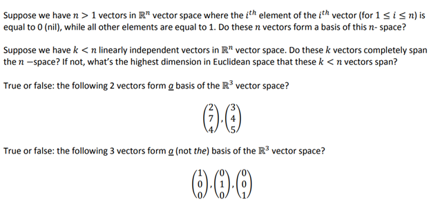 Suppose we have n> 1 vectors in R" vector space where the ith element of the ith vector (for 1 ≤ i ≤n) is
equal to 0 (nil), while all other elements are equal to 1. Do these n vectors form a basis of this n-space?
Suppose we have k <n linearly independent vectors in R" vector space. Do these k vectors completely span
the n-space? If not, what's the highest dimension in Euclidean space that these k < n vectors span?
True or false: the following 2 vectors form a basis of the R³ vector space?
(-)-()
True or false: the following 3 vectors form a (not the) basis of the R³ vector space?
0.0.0