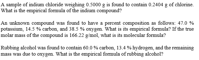 A sample of indium chloride weighing 0.5000 g is found to contain 0.2404 g of chlorine.
What is the empirical formula of the indium compound?
An unknown compound was found to have a percent composition as follows: 47.0 %
potassium, 14.5 % carbon, and 38.5 % oxygen. What is its empirical formula? If the true
molar mass of the compound is 166.22 g/mol, what is its molecular formula?
Rubbing alcohol was found to contain 60.0 % carbon, 13.4 % hydrogen, and the remaining
mass was due to oxygen. What is the empirical formula of rubbing alcohol?
