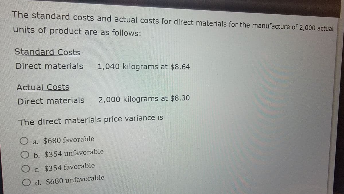 The standard costs and actual costs for direct materials for the manufacture of 2,000 actual
units of product are as follows:
Standard Costs
Direct materials
1,040 kilograms at $8.64
Actual Costs
Direct materials
2,000 kilograms at $8.30
The direct materials price variance is
①a.
0000
a. $680 favorable
b. $354 unfavorable
c. $354 favorable
d. $680 unfavorable