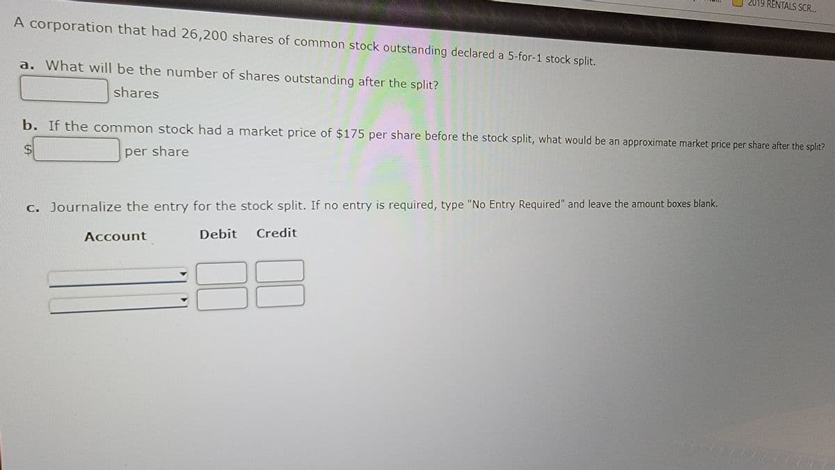A corporation that had 26,200 shares of common stock outstanding declared a 5-for-1 stock split.
a. What will be the number of shares outstanding after the split?
shares
b. If the common stock had a market price of $175 per share before the stock split, what would be an approximate market price per share after the split?
S
per share
c. Journalize the entry for the stock split. If no entry is required, type "No Entry Required" and leave the amount boxes blank.
Debit Credit
Account
019 RENTALS SCR...
10