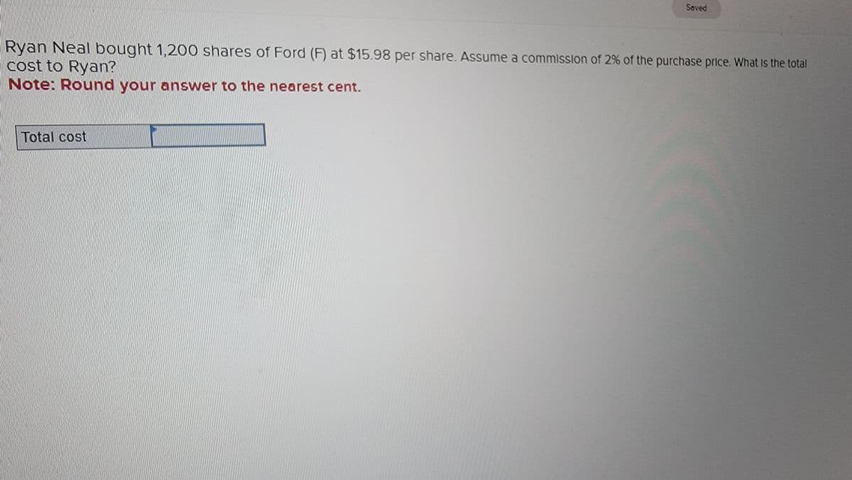 Saved
Ryan Neal bought 1,200 shares of Ford (F) at $15.98 per share. Assume a commission of 2% of the purchase price. What is the total
cost to Ryan?
Note: Round your answer to the nearest cent.
Total cost
