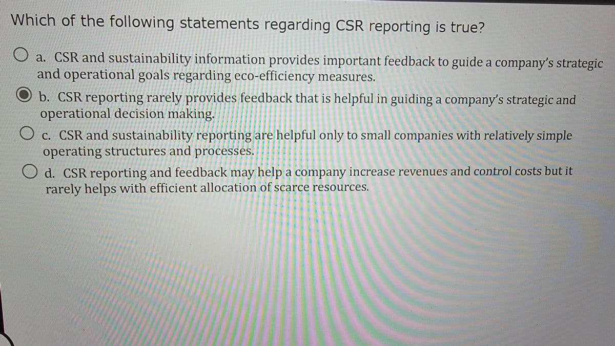 Which of the following statements regarding CSR reporting is true?
a. CSR and sustainability information provides important feedback to guide a company's strategic
and operational goals regarding eco-efficiency measures.
b. CSR reporting rarely provides feedback that is helpful in guiding a company's strategic and
operational decision making.
c. CSR and sustainability reporting are helpful only to small companies with relatively simple
operating structures and processes.
d. CSR reporting and feedback may help a company increase revenues and control costs but it
rarely helps with efficient allocation of scarce resources.