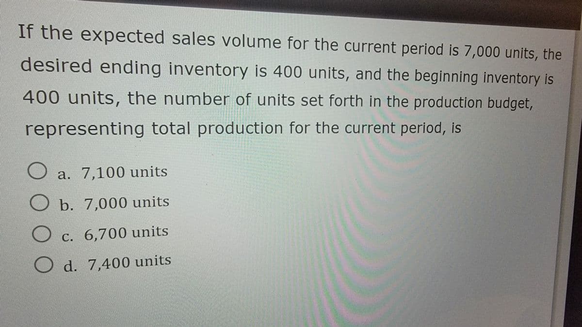If the expected sales volume for the current period is 7,000 units, the
desired ending inventory is 400 units, and the beginning inventory is
400 units, the number of units set forth in the production budget,
representing total production for the current period, is
оо
a. 7,100 units
b. 7,000 units
c. 6,700 units
d. 7,400 units