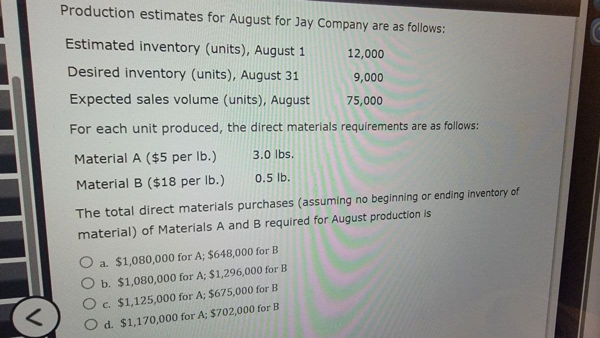 Production estimates for August for Jay Company are as follows:
Estimated inventory (units), August 1
12,000
Desired inventory (units), August 31
9,000
Expected sales volume (units), August
75,000
For each unit produced, the direct materials requirements are as follows:
Material A ($5 per lb.)
3.0 lbs.
Material B ($18 per lb.)
0.5 lb.
The total direct materials purchases (assuming no beginning or ending inventory of
material) of Materials A and B required for August production is
a. $1,080,000 for A; $648,000 for B
b. $1,080,000 for A; $1,296,000 for B
O
Od. $1,170,000 for A; $702,000 for B
C. $1,125,000 for A; $675,000 for B