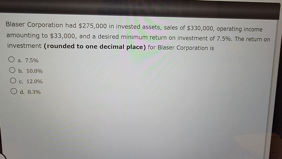 Blaser Corporation had $275,000 in invested assets, sales of $330,000, operating income
amounting to $33,000, and a desired minimum return on investment of 7.5%. The return on
investment (rounded to one decimal place) for Blaser Corporation is
○ a. 7.5%
O b. 10.0%
O c. 12.0%
O d. 8.3%