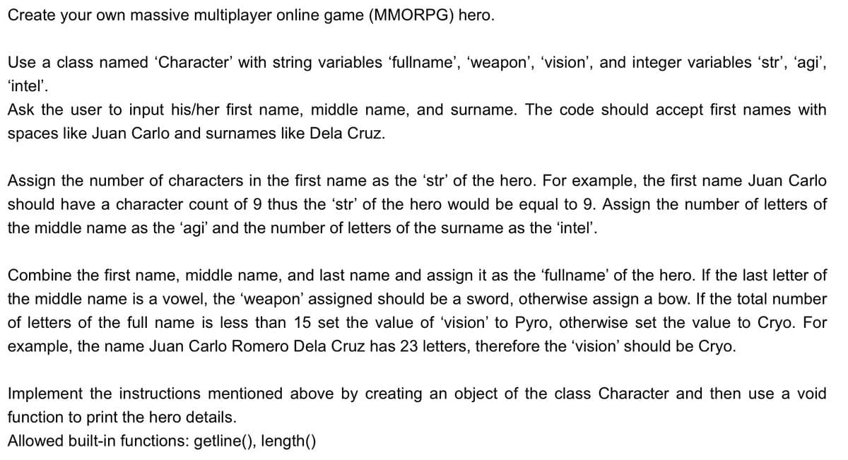Create your own massive multiplayer online game (MMORPG) hero.
Use a class named 'Character' with string variables ‘fullname', 'weapon', 'vision', and integer variables ‘str’, ‘agi',
'intel'.
Ask the user to input his/her first name, middle name, and surname. The code should accept first names with
spaces like Juan Carlo and surnames like Dela Cruz.
Assign the number of characters in the first name as the 'str' of the hero. For example, the first name Juan Carlo
should have a character count of 9 thus the 'str' of the hero would be equal to 9. Assign the number of letters of
the middle name as the 'agi' and the number of letters of the surname as the 'intel'.
Combine the first name, middle name, and last name and assign it as the 'fullname' of the hero. If the last letter of
the middle name is a vowel, the 'weapon' assigned should be a sword, otherwise assign a bow. If the total number
of letters of the full name is less than 15 set the value of 'vision' to Pyro, otherwise set the value to Cryo. For
example, the name Juan Carlo Romero Dela Cruz has 23 letters, therefore the 'vision' should be Cryo.
Implement the instructions mentioned above by creating an object of the class Character and then use a void
function to print the hero details.
Allowed built-in functions: getline(), length()