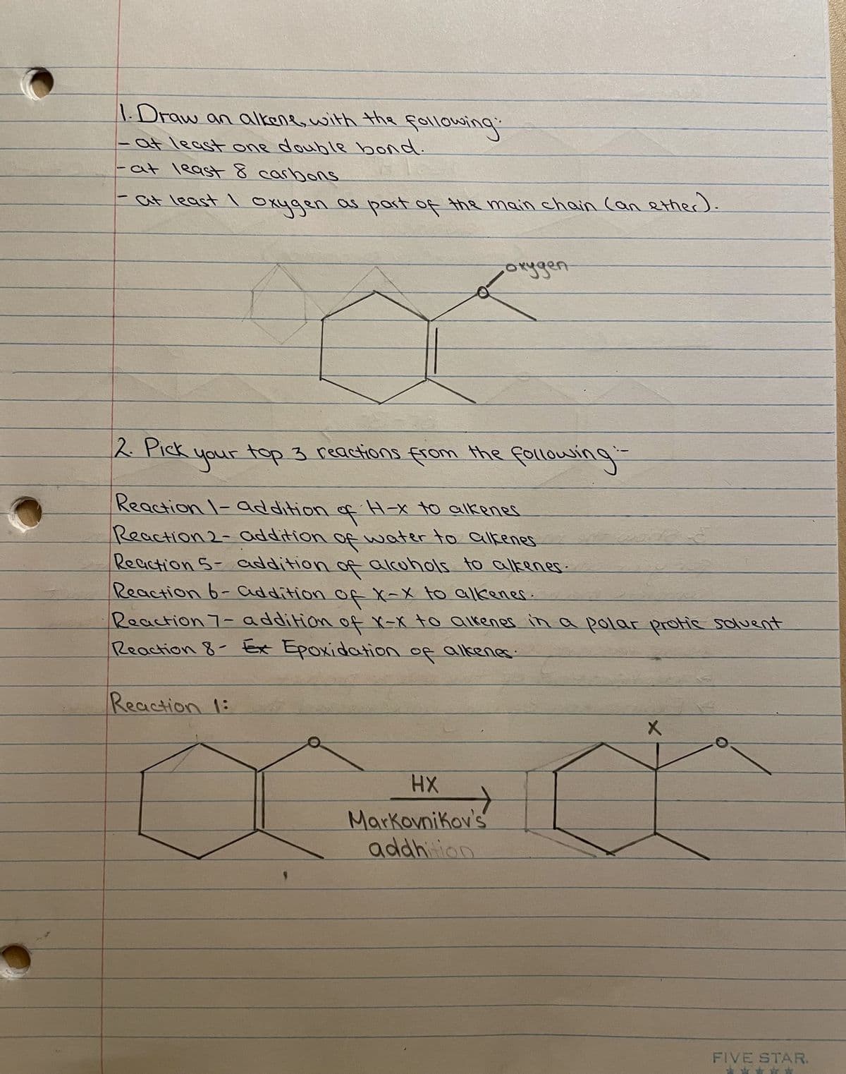1.Draw an alkene, with the following:
- at least one double bond.
at least 8 carbons.
at least I oxygen as part of the main chain (an ether).
C
-
2. Pick
окуден
your top 3 reactions from the following:
Reaction 1- addition of H-x to alkenes
Reaction 2- addition of water to alkenes.
Reaction 5- addition of alcohols to alkenes.
Reaction 6-addition of X-X to alkenes.
Reaction 7- addition of X-X to alkenes in a polar protic solvent
Reaction 8- Ex Epoxidation of alkenes.
Reaction 1:
HX
Markovnikov's
addhition
→
X
FIVE STAR.