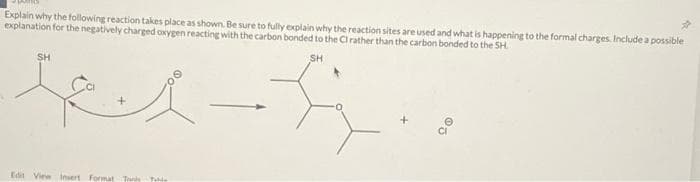 Explain why the following reaction takes place as shown. Be sure to fully explain why the reaction sites are used and what is happening to the formal charges, include a possible
explanation for the negatively charged oxygen reacting with the carbon bonded to the CI rather than the carbon bonded to the SH
SH
kes-f
SH
Edit View Insert Format Tony
Table
